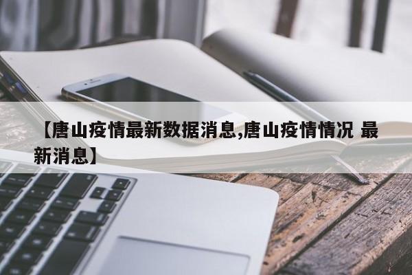 【唐山疫情最新数据消息,唐山疫情情况 最新消息】