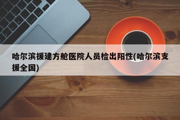 哈尔滨援建方舱医院人员检出阳性(哈尔滨支援全国)