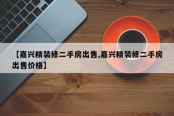 【嘉兴精装修二手房出售,嘉兴精装修二手房出售价格】