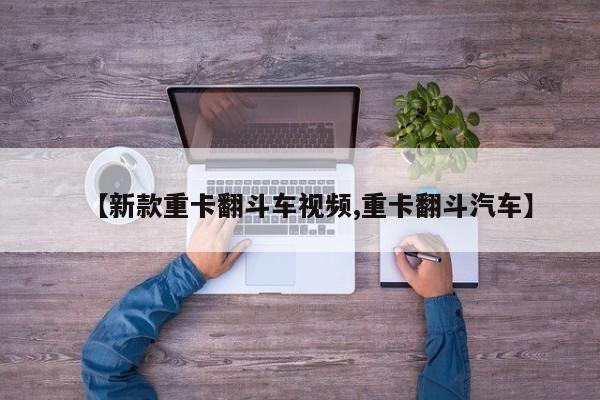 【新款重卡翻斗车视频,重卡翻斗汽车】