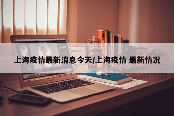 上海疫情最新消息今天/上海疫情 最新情况