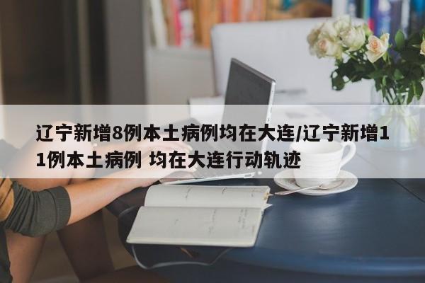 辽宁新增8例本土病例均在大连/辽宁新增11例本土病例 均在大连行动轨迹