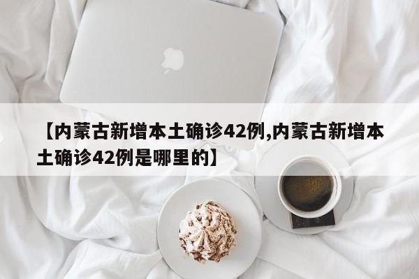 【内蒙古新增本土确诊42例,内蒙古新增本土确诊42例是哪里的】