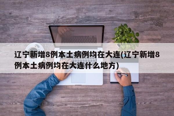 辽宁新增8例本土病例均在大连(辽宁新增8例本土病例均在大连什么地方)