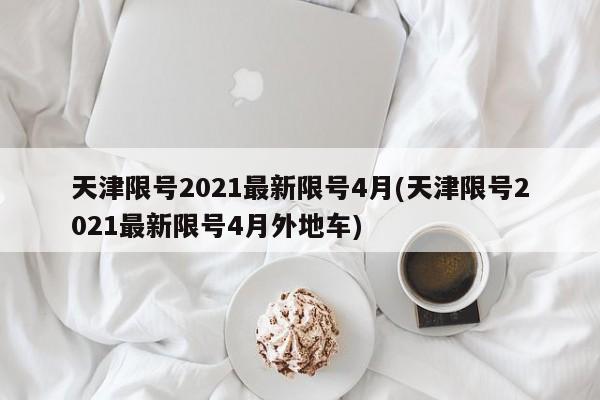 天津限号2021最新限号4月(天津限号2021最新限号4月外地车)