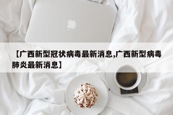 【广西新型冠状病毒最新消息,广西新型病毒肺炎最新消息】
