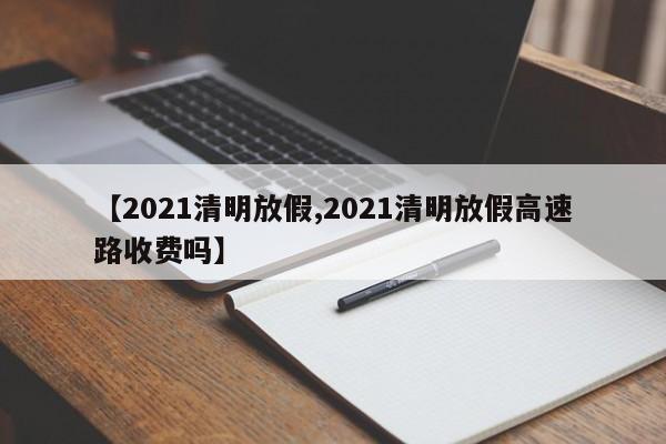【2021清明放假,2021清明放假高速路收费吗】