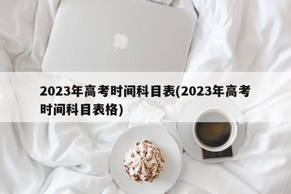 2023年高考时间科目表(2023年高考时间科目表格)