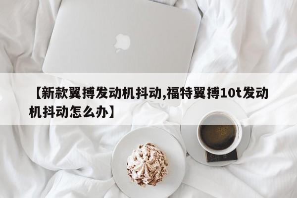 【新款翼搏发动机抖动,福特翼搏10t发动机抖动怎么办】
