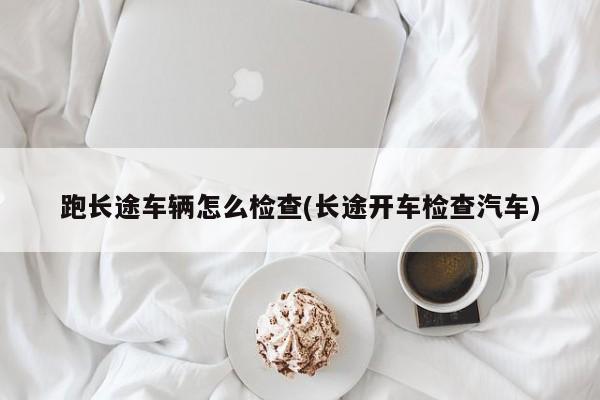 跑长途车辆怎么检查(长途开车检查汽车)