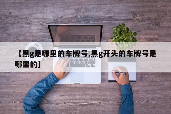 【黑g是哪里的车牌号,黑g开头的车牌号是哪里的】
