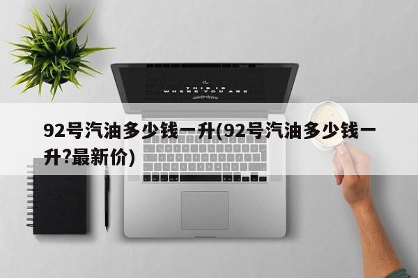 92号汽油多少钱一升(92号汽油多少钱一升?最新价)