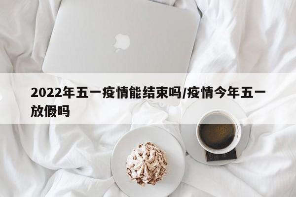 2022年五一疫情能结束吗/疫情今年五一放假吗