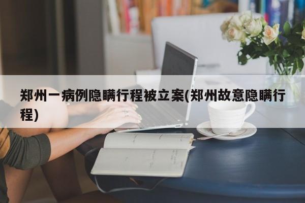 郑州一病例隐瞒行程被立案(郑州故意隐瞒行程)