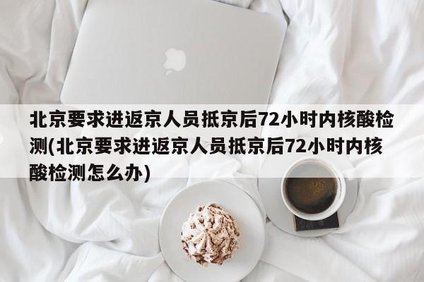 北京要求进返京人员抵京后72小时内核酸检测(北京要求进返京人员抵京后72小时内核酸检测怎么办)