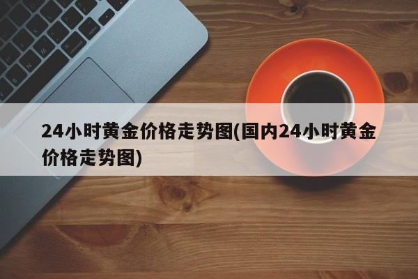 24小时黄金价格走势图(国内24小时黄金价格走势图)