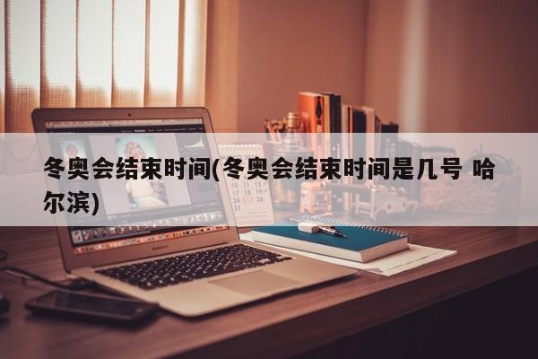 冬奥会结束时间(冬奥会结束时间是几号 哈尔滨)