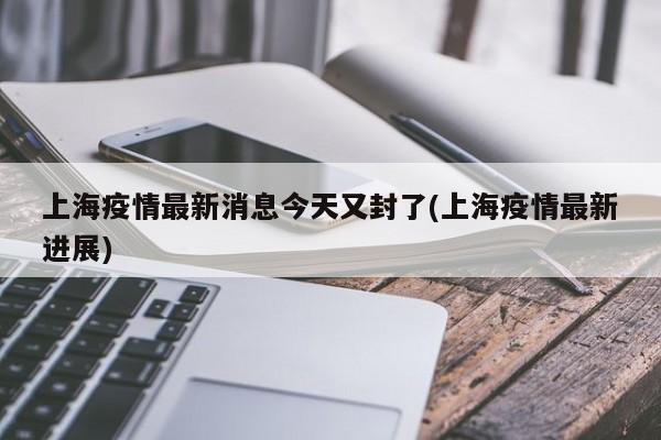 上海疫情最新消息今天又封了(上海疫情最新进展)