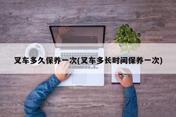 叉车多久保养一次(叉车多长时间保养一次)