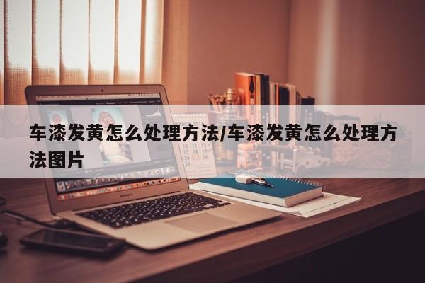 车漆发黄怎么处理方法/车漆发黄怎么处理方法图片