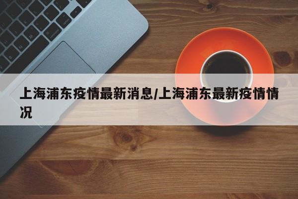 上海浦东疫情最新消息/上海浦东最新疫情情况